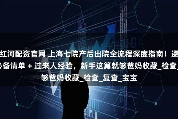 红河配资官网 上海七院产后出院全流程深度指南！避坑要点 + 必备清单 + 过来人经验，新手这篇就够爸妈收藏_检查_复查_宝宝