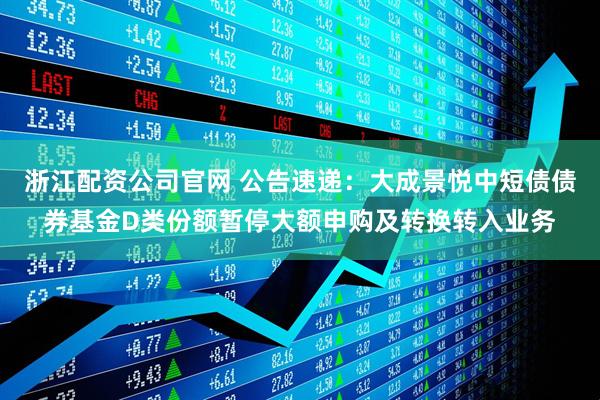 浙江配资公司官网 公告速递：大成景悦中短债债券基金D类份额暂停大额申购及转换转入业务