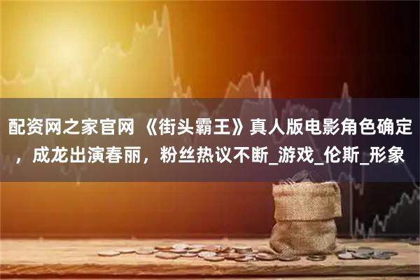 配资网之家官网 《街头霸王》真人版电影角色确定，成龙出演春丽，粉丝热议不断_游戏_伦斯_形象