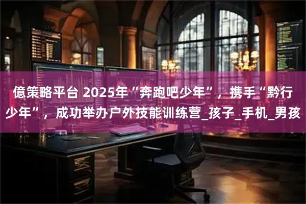 億策略平台 2025年“奔跑吧少年”，携手“黔行少年”，成功举办户外技能训练营_孩子_手机_男孩