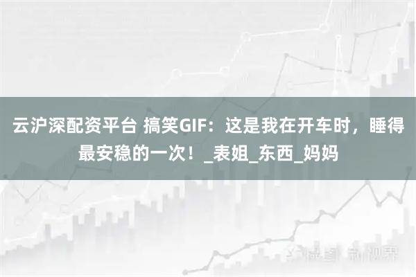 云沪深配资平台 搞笑GIF：这是我在开车时，睡得最安稳的一次！_表姐_东西_妈妈