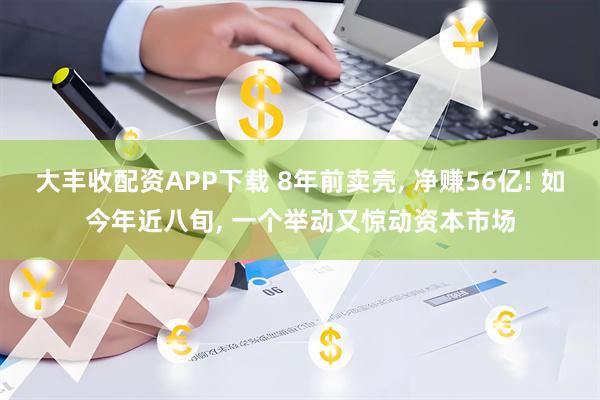 大丰收配资APP下载 8年前卖壳, 净赚56亿! 如今年近八旬, 一个举动又惊动资本市场
