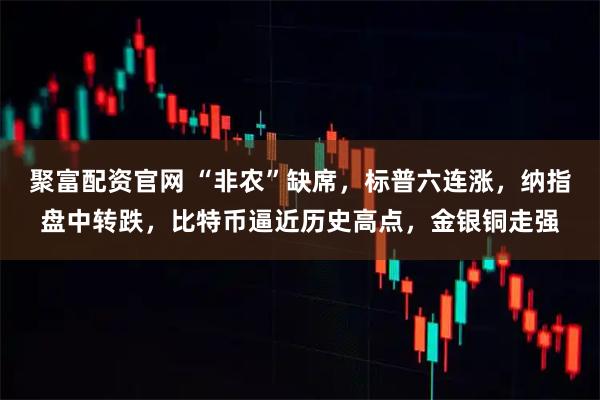 聚富配资官网 “非农”缺席，标普六连涨，纳指盘中转跌，比特币逼近历史高点，金银铜走强