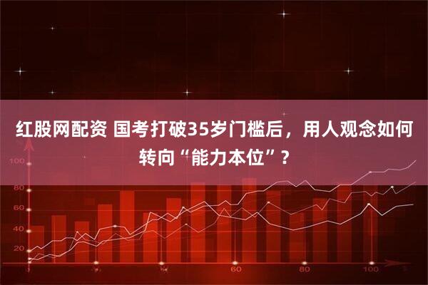 红股网配资 国考打破35岁门槛后，用人观念如何转向“能力本位”？