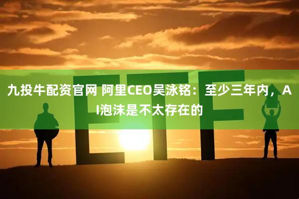 九投牛配资官网 阿里CEO吴泳铭：至少三年内，AI泡沫是不太存在的