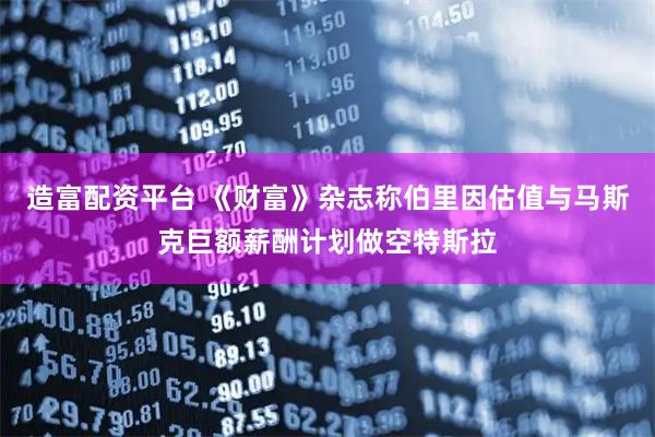 造富配资平台 《财富》杂志称伯里因估值与马斯克巨额薪酬计划做空特斯拉