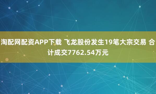 淘配网配资APP下载 飞龙股份发生19笔大宗交易 合计成交7762.54万元