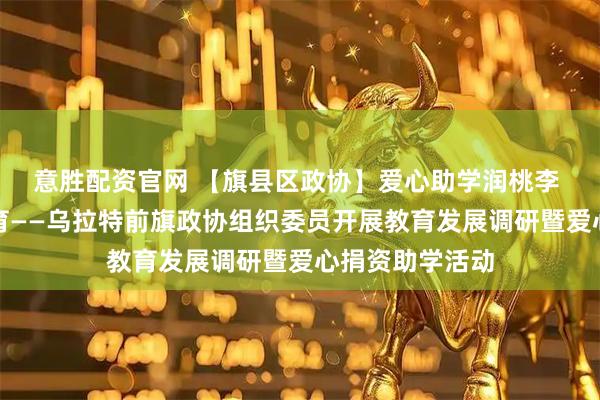 意胜配资官网 【旗县区政协】爱心助学润桃李 政协调研谋教育——乌拉特前旗政协组织委员开展教育发展调研暨爱心捐资助学活动