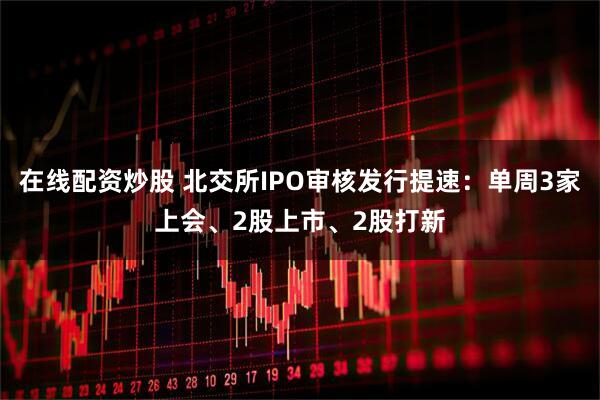 在线配资炒股 北交所IPO审核发行提速：单周3家上会、2股上市、2股打新