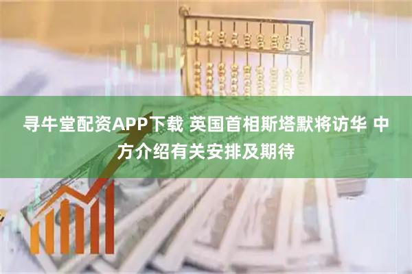 寻牛堂配资APP下载 英国首相斯塔默将访华 中方介绍有关安排及期待