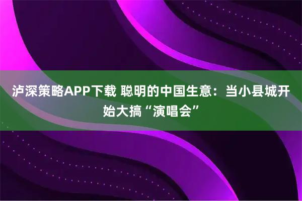 泸深策略APP下载 聪明的中国生意：当小县城开始大搞“演唱会”