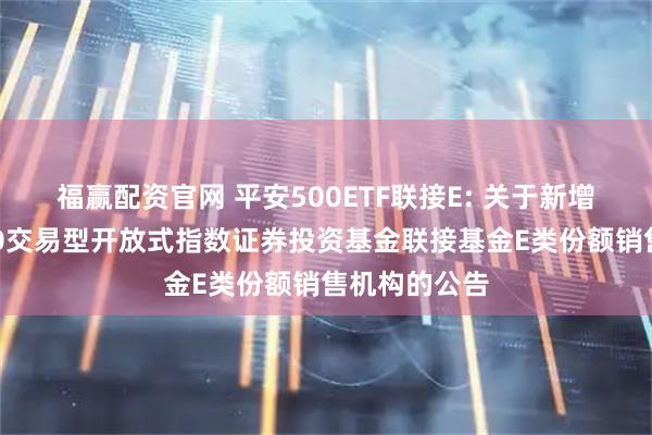 福赢配资官网 平安500ETF联接E: 关于新增平安中证500交易型开放式指数证券投资基金联接基金E类份额销售机构的公告