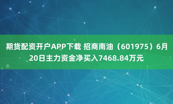 期货配资开户APP下载 招商南油（601975）6月20日主力资金净买入7468.84万元