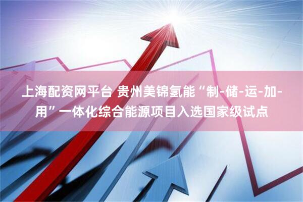 上海配资网平台 贵州美锦氢能“制-储-运-加-用”一体化综合能源项目入选国家级试点